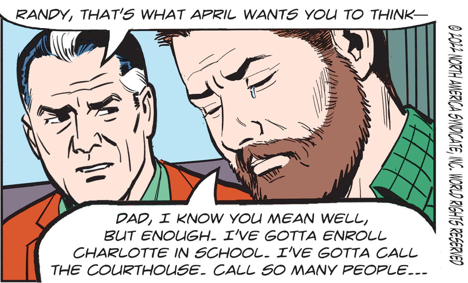 Mouth OCR: RANDYTHAT'S WHAT APRIL WANTS YOU TO THINK- DADBUT ENOUGH. I'VE GOTTA ENROLL CHARLOTTE IN SCHOOL. I'VE GOTTA CALL THE COURTHOUSE. CALL SO MANY PEOPLE... O 2014 NORTH AMERICA SWNOICATENC. WORLD RIGHTS RESERVED RANDYTHAT'S WHAT APRIL WANTS YOU TO THINK- DADI KNOW YOU MEAN WELLBUT ENOUGH. I'VE GOTTA ENROLL CHARLOTTE IN SCHOOL. I'VE GOTTA CALL THE COURTHOUSE. CALL SO MANY PEOPLE... O 2014 NORTH AMERICA SWNOICATENC. WORLD RIGHTS RESERVED