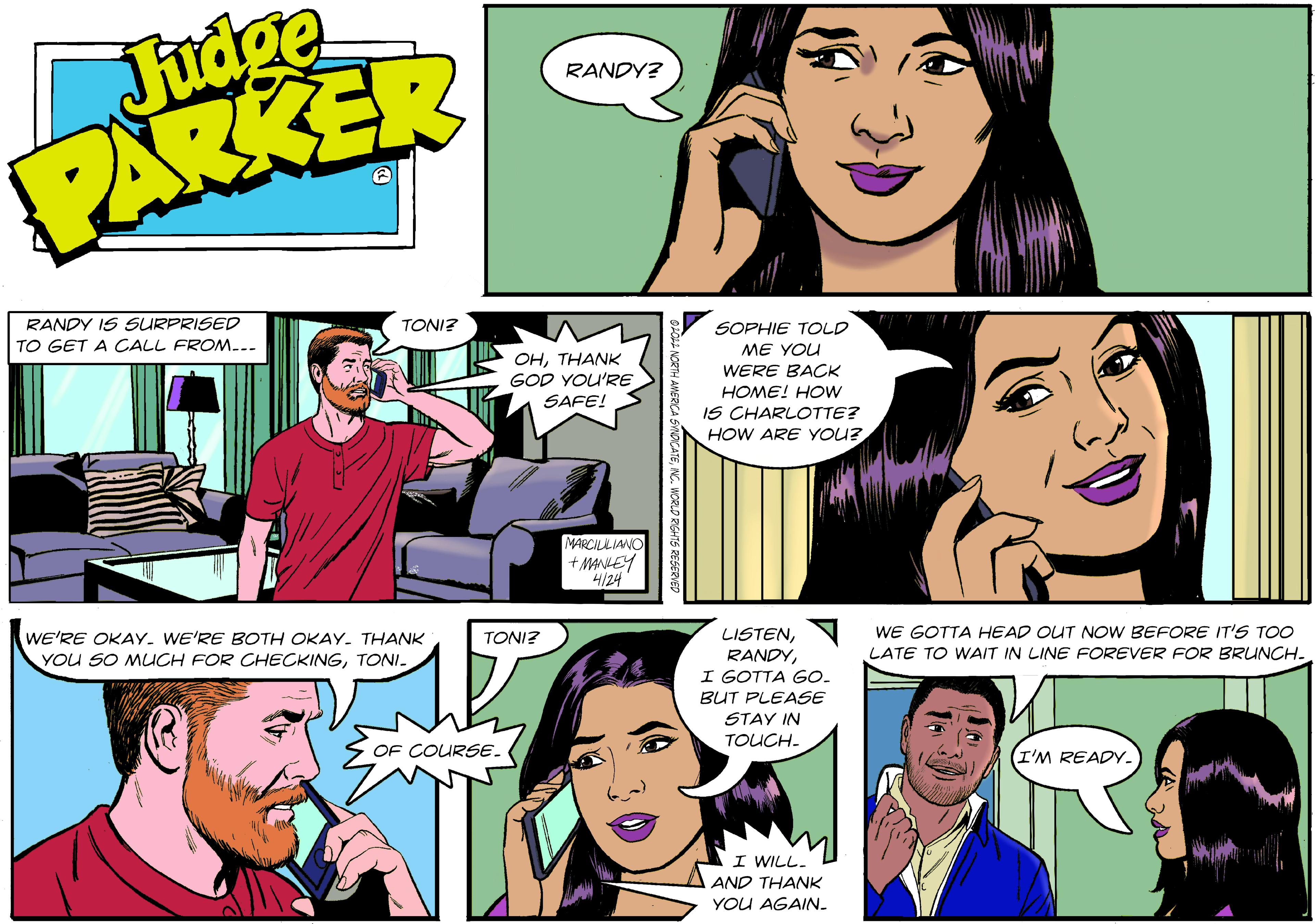 Sharing OCR: Judge PARKER RANDY? RANDY IS SURPRISED TONI? SOPHIE TOLD ME YOU TO GET A CALL FROM... OHTHANK GOD YOU'RE SAFE! WERE BACK HOME! HOW IS CHARLOTTE? HOW ARE YOU? MARCILALIANO + MANEY 4/24 WE GOTTA HEAD OUT NOW BEFORE IT'S TOO LISTENI GOTTA GO. BUT PLEASE WE'RE OKAY. WE'RE BOTH OKAY. THANK YOU SO MUCH FOR CHECKINGTONI- TONI? LATE TO WAIT IN LINE FOREVER FOR BRUNCH. STAY IN TOUCH. OF COURSE. I'M READY. I WILL. AND THANK YOU AGAIN. Judge PARKER RANDY? RANDY IS SURPRISED TONI? SOPHIE TOLD ME YOU TO GET A CALL FROM... OHTHANK GOD YOU'RE SAFE! WERE BACK HOME! HOW IS CHARLOTTE? HOW ARE YOU? MARCILALIANO + MANEY 4/24 WE GOTTA HEAD OUT NOW BEFORE IT'S TOO LISTENI GOTTA GO. BUT PLEASE WE'RE OKAY. WE'RE BOTH OKAY. THANK YOU SO MUCH FOR CHECKINGTONI- TONI? LATE TO WAIT IN LINE FOREVER FOR BRUNCH. STAY IN TOUCH. OF COURSE. I'M READY. I WILL. AND THANK YOU AGAIN.
