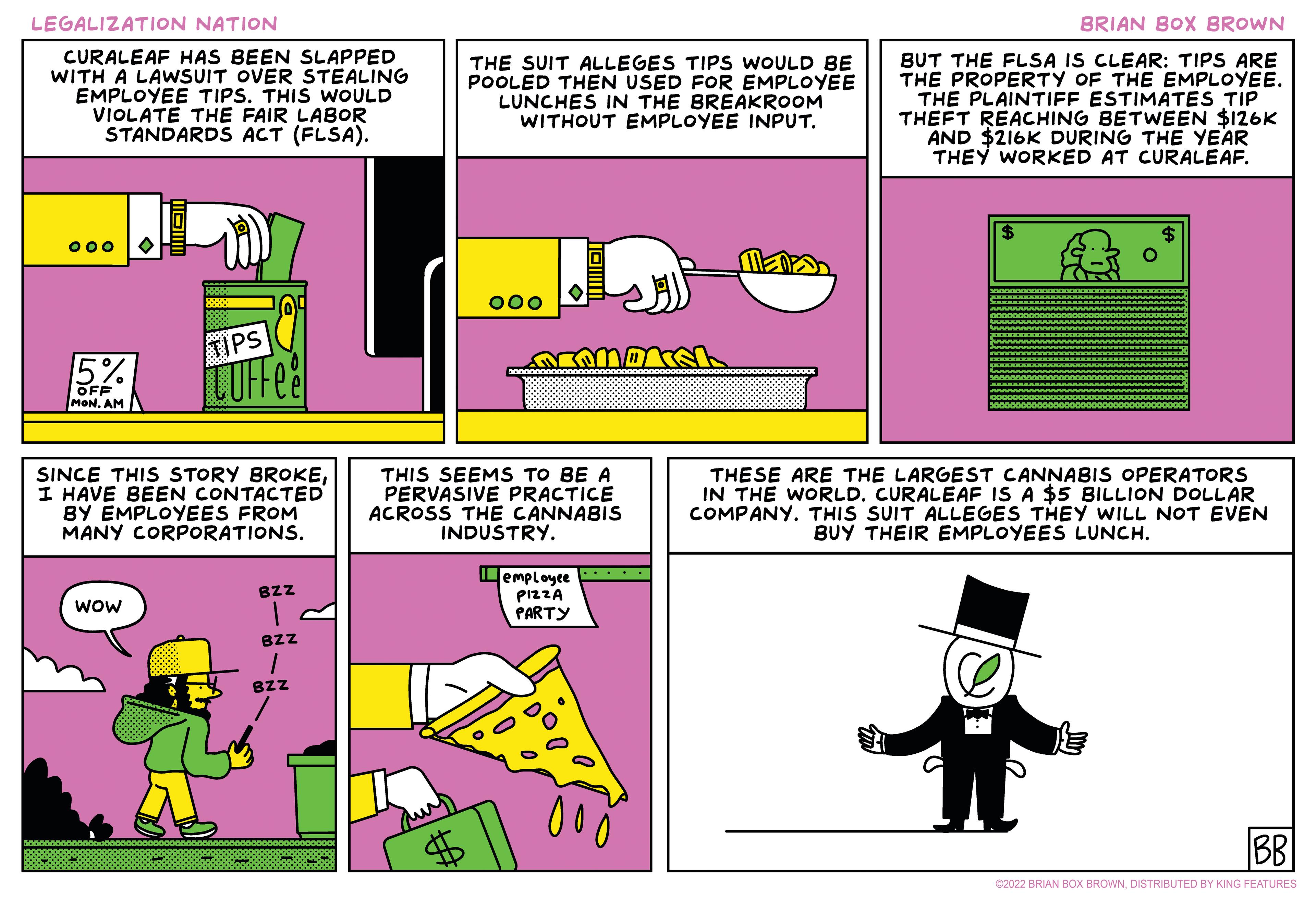 Parallel OCR: LEGALIZATION NATION BRIAN BOX BROWN CURALEAF HAS BEEN SLAPPED WITH A LAWSUIT OVER STEALING EMPLOYEE TIPS. THIS WOULD VIOLATE THE FAIR LABOR STANDARDS ACT (FLSA). THE SUIT ALLEGES TIPS WOULD BE POOLED THEN USED FOR EMPLOYEE LUNCHES IN THE BREAKROOM WITHOUT EMPLOYEE INPUT. BUT THE FLSA IS CLEAR: TIPS ARE THE PROPERTY OF THE EMPLOYEE. THE PLAINTIFF ESTIMATES TIP THEFT REACHING BETWEEN $126K AND $216K DURING THE YEAR THEY WORKED AT CURALEAF. 24 000 000 TIPS 5% LUFFee OFF MON. AM SINCE THIS STORY BROKEI HAVE BEEN CONTACTED BY EMPLOYEES FROM MANY CORPORATIONS. THIS SEEMS TO BE A PERVASIVE PRACTICE ACROSS THE CANNABIS INDUSTRY. THESE ARE THE LARGEST CANNABIS OPERATORS IN THE WORLD. CURALEAF IS A $5 BILLION DOLLAR COMPANY. THIS SUIT ALLEGES THEY WILL NOT EVEN BUY THEIR EMPLOYEES LUNCH. Lemployee BZZ wow PIZZA PARTY BZZ BZz C2022 BRIAN BOX BROWNDISTRIBUTED BY KING FEATURES LEGALIZATION NATION BRIAN BOX BROWN CURALEAF HAS BEEN SLAPPED WITH A LAWSUIT OVER STEALING EMPLOYEE TIPS. THIS WOULD VIOLATE THE FAIR LABOR STANDARDS ACT (FLSA). THE SUIT ALLEGES TIPS WOULD BE POOLED THEN USED FOR EMPLOYEE LUNCHES IN THE BREAKROOM WITHOUT EMPLOYEE INPUT. BUT THE FLSA IS CLEAR: TIPS ARE THE PROPERTY OF THE EMPLOYEE. THE PLAINTIFF ESTIMATES TIP THEFT REACHING BETWEEN $126K AND $216K DURING THE YEAR THEY WORKED AT CURALEAF. 24 000 000 TIPS 5% LUFFee OFF MON. AM SINCE THIS STORY BROKEI HAVE BEEN CONTACTED BY EMPLOYEES FROM MANY CORPORATIONS. THIS SEEMS TO BE A PERVASIVE PRACTICE ACROSS THE CANNABIS INDUSTRY. THESE ARE THE LARGEST CANNABIS OPERATORS IN THE WORLD. CURALEAF IS A $5 BILLION DOLLAR COMPANY. THIS SUIT ALLEGES THEY WILL NOT EVEN BUY THEIR EMPLOYEES LUNCH. Lemployee BZZ wow PIZZA PARTY BZZ BZz C2022 BRIAN BOX BROWNDISTRIBUTED BY KING FEATURES