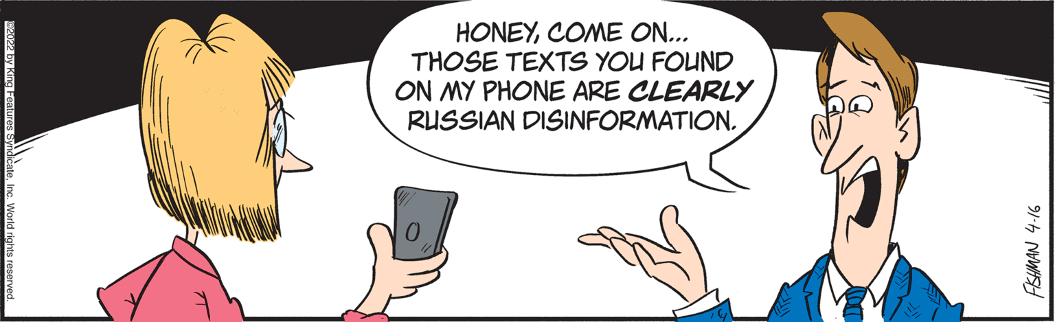 Sharing OCR: HONEYCOME ON... THOSE TEXTS YOU FOUND ON MY PHONE ARE CLEARLY RUSSIAN DISINFORMATION. W2022 by King Features FISHMAN 4-16 HONEYCOME ON... THOSE TEXTS YOU FOUND ON MY PHONE ARE CLEARLY RUSSIAN DISINFORMATION. W2022 by King Features FISHMAN 4-16