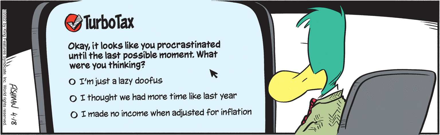 Window OCR: OTurboTax Okayit looks like you procrastinated until the last possible moment. What were you thinking? O I'm just a lazy doofus O I thought we had more time like last year O I made no income when adjusted for inflation ASHMAN 4-18 KZ0Z by King Features syndicateInc. Workd rights reserved. OTurboTax Okayit looks like you procrastinated until the last possible moment. What were you thinking? O I'm just a lazy doofus O I thought we had more time like last year O I made no income when adjusted for inflation ASHMAN 4-18 KZ0Z by King Features syndicateInc. Workd rights reserved.