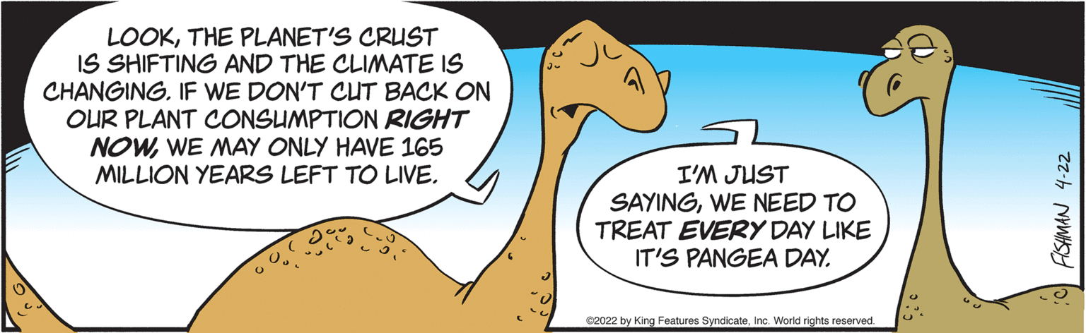Art OCR: LOOKTHE PLANET'S CRUST IS SHIFTING AND THE CLIMATE IS CHANGING. IF WE DON'T CUT BACK ON OUR PLANT CONSUMPTION RIGHT NOWWE MAY ONLY HAVE 165 MILLION YEARS LEFT TO LIVEI'M JUST SAYINGWE NEED TO TREAT EVERY DAY LIKE IT'S PANGEA DAY. ©2022 by King Features SyndicateInc. World rights reserved. FISHMAN 4-22 LOOKTHE PLANET'S CRUST IS SHIFTING AND THE CLIMATE IS CHANGING. IF WE DON'T CUT BACK ON OUR PLANT CONSUMPTION RIGHT NOWWE MAY ONLY HAVE 165 MILLION YEARS LEFT TO LIVEI'M JUST SAYINGWE NEED TO TREAT EVERY DAY LIKE IT'S PANGEA DAY. ©2022 by King Features SyndicateInc. World rights reserved. FISHMAN 4-22