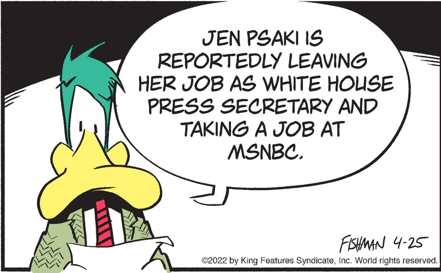 Fiction OCR: JEN PSAKI IS REPORTEDLY LEAVING HER JOB AS WHITE HOUSE PRESS SECRETARY AND TAKING A JOB AT MSNBC. FISHMAN 4-25 ©2022 by King Features SyndicateInc. World rights reserved. JEN PSAKI IS REPORTEDLY LEAVING HER JOB AS WHITE HOUSE PRESS SECRETARY AND TAKING A JOB AT MSNBC. FISHMAN 4-25 ©2022 by King Features SyndicateInc. World rights reserved.