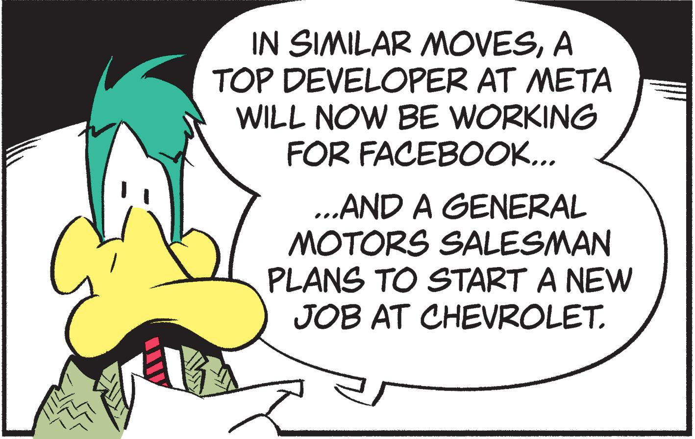 Fictional character OCR: IN SIMILAR MOVESA TOP DEVELOPER AT META WILL NOW BE WORKING FOR FACEBOOK... .AND A GENERAL MOTORS SALESMAN PLANS TO START A NEW JOB AT CHEVROLET. IN SIMILAR MOVESA TOP DEVELOPER AT META WILL NOW BE WORKING FOR FACEBOOK... .AND A GENERAL MOTORS SALESMAN PLANS TO START A NEW JOB AT CHEVROLET.