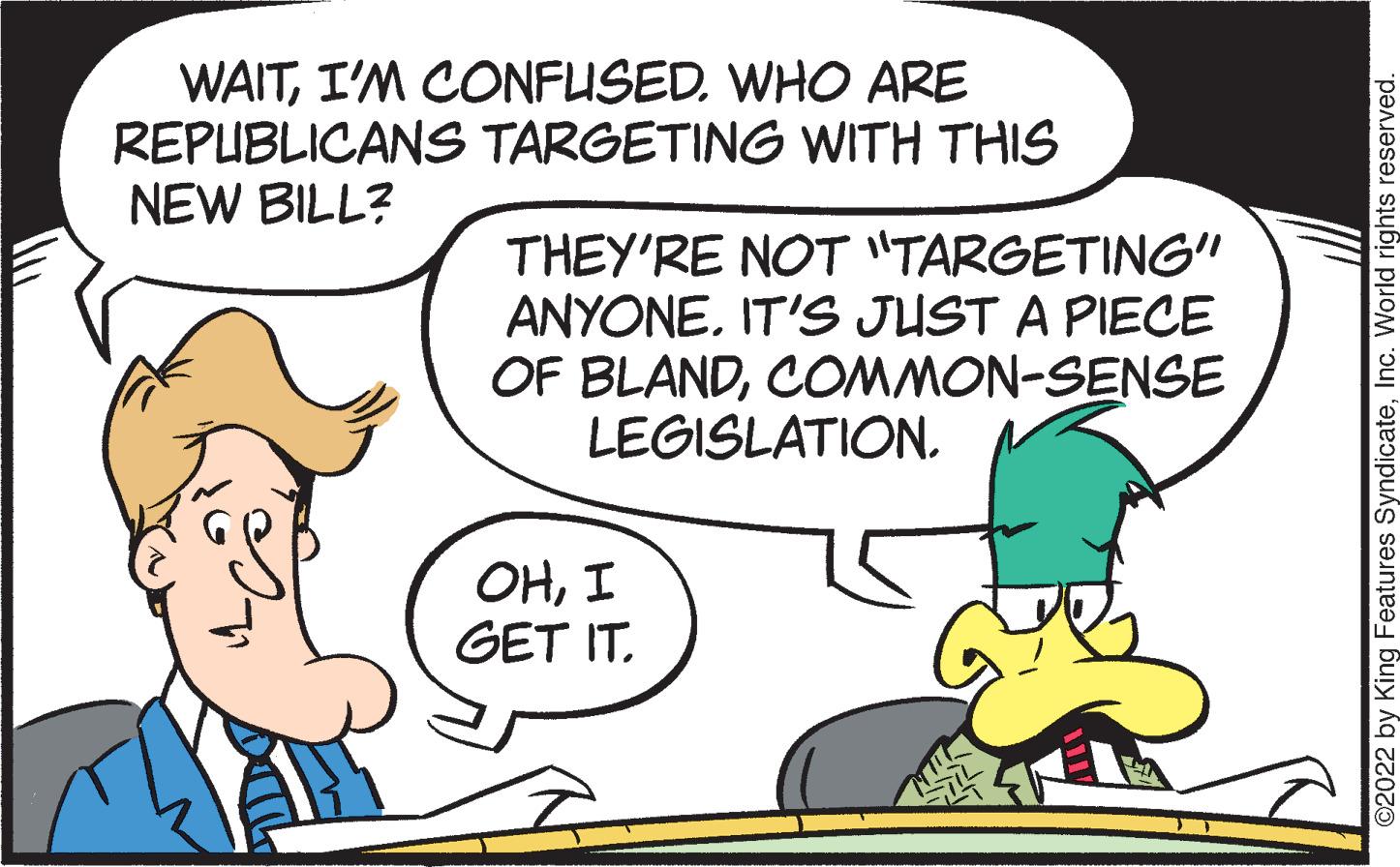 Line OCR: WAITI'M CONFUSED. WHO ARE REPUBLICANS TARGETING WITH THIS NEW BILL? THEY'RE NOT "TARGETING" ANYONE. IT'S JUST A PIECE OF BLANDCOMMON-SENSE LEGISLATION. OHI GET IT. ©2022 by King Features SyndicateInc. World rights reserved. WAITI'M CONFUSED. WHO ARE REPUBLICANS TARGETING WITH THIS NEW BILL? THEY'RE NOT "TARGETING" ANYONE. IT'S JUST A PIECE OF BLANDCOMMON-SENSE LEGISLATION. OHI GET IT. ©2022 by King Features SyndicateInc. World rights reserved.