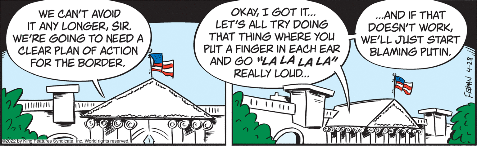 Sharing OCR: WE CAN'T AVOID IT ANY LONGERSIR. WE'RE GOING TO NEED A CLEAR PLAN OF ACTION FOR THE BORDERI GOT IT... LET'S ALL TRY DOING THAT THING WHERE YOU PUT A FINGER IN EACH EAR AND GO "LA LA LA LA". REALLY LOUD... ...AND IF THAT DOESN'T WORKWE'LL JUST START BLAMING PUTINInc. World rights reserved. FEtMAN 4-28 WE CAN'T AVOID IT ANY LONGERSIR. WE'RE GOING TO NEED A CLEAR PLAN OF ACTION FOR THE BORDERI GOT IT... LET'S ALL TRY DOING THAT THING WHERE YOU PUT A FINGER IN EACH EAR AND GO "LA LA LA LA". REALLY LOUD... ...AND IF THAT DOESN'T WORKWE'LL JUST START BLAMING PUTIN2022 by King Features SyndicateInc. World rights reserved. FEtMAN 4-28
