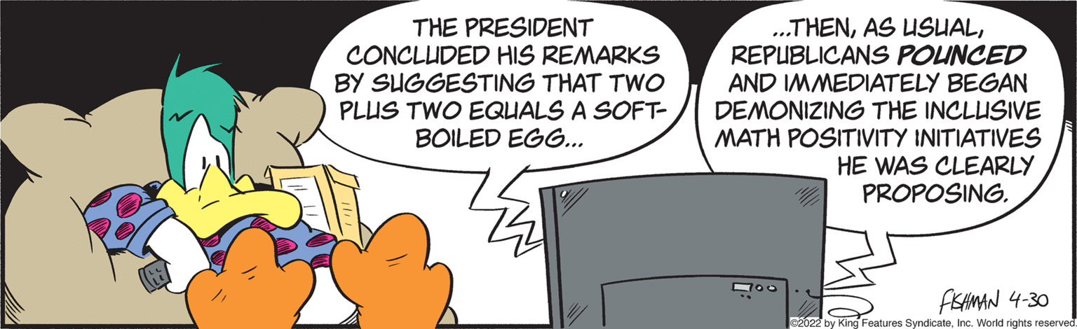 Illustration OCR: THE PRESIDENT CONCLUDED HIS REMARKS BY SUGGESTING THAT TWO PLUS TWO EQUALS A SOFT- BOILED EGG.. .THENREPUBLICANS POUNCED AND IMMEDIATELY BEGAN DEMONIZING THE INCLUSIVE MATH POSITIVITY INITIATIVES HE WAS CLEARLY PROPOSING. FSHMAN 4-30 s2022 by King Features SyndicateInc. World rights reserved THE PRESIDENT CONCLUDED HIS REMARKS BY SUGGESTING THAT TWO PLUS TWO EQUALS A SOFT- BOILED EGG.. .THENAS USUALREPUBLICANS POUNCED AND IMMEDIATELY BEGAN DEMONIZING THE INCLUSIVE MATH POSITIVITY INITIATIVES HE WAS CLEARLY PROPOSING. FSHMAN 4-30 s2022 by King Features SyndicateInc. World rights reserved