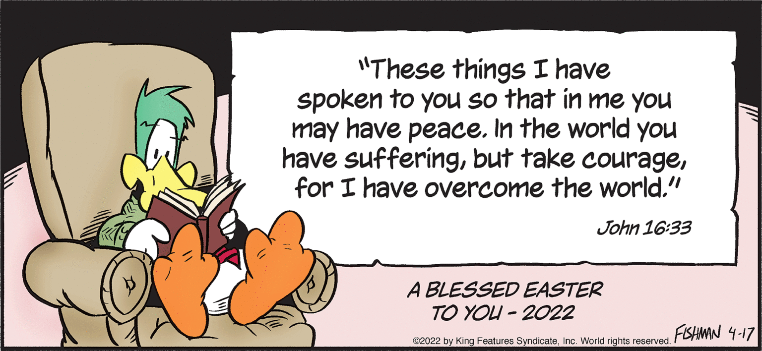 Pleased OCR: "These things I have spoken to you so that in me you may have peace. In the world you have sufferingfor I have overcome the world." John 16:33 A BLESSED EASTER TO YOU - 2022 FISHMAN 4-17 ©2022 by King Features SyndicateInc. World rights reserved. "These things I have spoken to you so that in me you may have peace. In the world you have sufferingbut take couragefor I have overcome the world." John 16:33 A BLESSED EASTER TO YOU - 2022 FISHMAN 4-17 ©2022 by King Features SyndicateInc. World rights reserved.