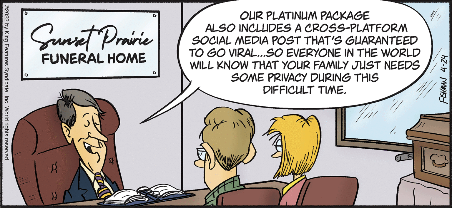 Mammal OCR: OUR PLATINUM PACKAGE ALSO INCLUDES A CROSS-PLATFORM SOCIAL MEDIA POST THAT'S GUARANTEED TO GO VIRAL...SO EVERYONE IN THE WORLD WILL KNOW THAT YOUR FAMILY JUST NEEDS SOME PRIVACY DURING THIS DIFFICULT TIMESunet Proie FUNERAL HOME ©2022 by King Features SyndicateInc. World rights reserved. OUR PLATINUM PACKAGE ALSO INCLUDES A CROSS-PLATFORM SOCIAL MEDIA POST THAT'S GUARANTEED TO GO VIRAL...SO EVERYONE IN THE WORLD WILL KNOW THAT YOUR FAMILY JUST NEEDS SOME PRIVACY DURING THIS DIFFICULT TIMESunet Proie FUNERAL HOME ©2022 by King Features SyndicateInc. World rights reserved.