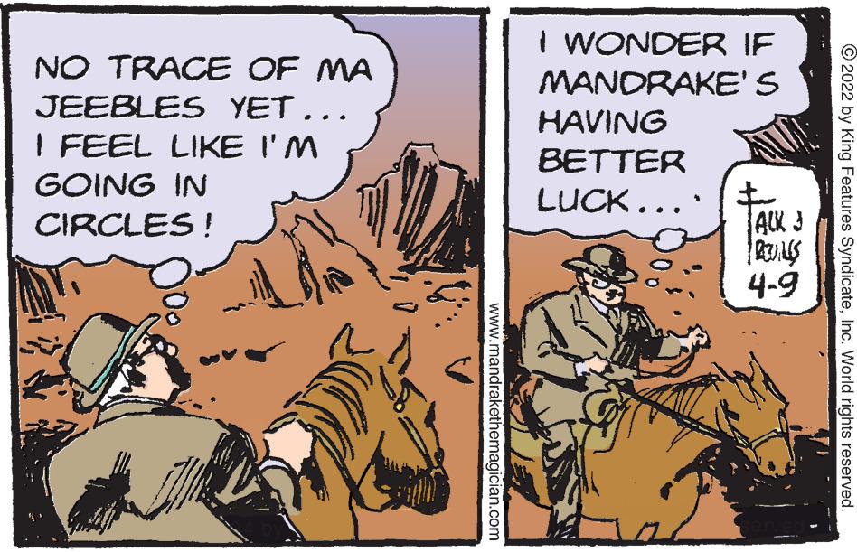 Comics OCR: I WONDER IF MANORAKE'S NO TRACE OF MA JEEBLES YET... HAVING I FEEL LIKE I'M BETTER GOING IN LUCK... CIRCLES ! ACK 3 4-9 © 2022 by King Features SyndicateInc. World rights reserved. www.mandrakethemagician.com I WONDER IF MANORAKE'S NO TRACE OF MA JEEBLES YET... HAVING I FEEL LIKE I'M BETTER GOING IN LUCK... CIRCLES ! ACK 3 4-9 © 2022 by King Features SyndicateInc. World rights reserved. www.mandrakethemagician.com