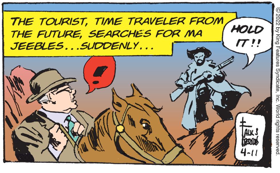 Art OCR: THE TOURISTTIME TRAVELER FROM THE FUTURESEARCHES FOR MA JEEBLES..SUDDENLY... HOLD IT !! ALKS 4-11 © 2022 by King Features SyndicateInc. World rights reserved. THE TOURISTTIME TRAVELER FROM THE FUTURESEARCHES FOR MA JEEBLES..SUDDENLY... HOLD IT !! ALKS 4-11 © 2022 by King Features SyndicateInc. World rights reserved.