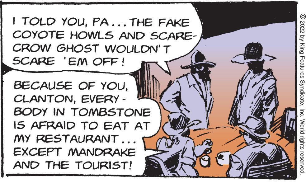 Conversation OCR: I TOLD YOUPA. THE FAKE COYOTE HOWLS AND SCARE- CROW GHOST WOULON'T SCARE 'EM OFF ! ... BECAUSE OF YOUEVERY - BODY IN TOMBSTONE IS AFRAID TO EAT AT MY RESTAURANT... EXCEPT MANDRAKE AND THE TOURIST! © 2022 by King Features SyndicateInc. World rights reserved. I TOLD YOUPA. THE FAKE COYOTE HOWLS AND SCARE- CROW GHOST WOULON'T SCARE 'EM OFF ! ... BECAUSE OF YOUEVERY - BODY IN TOMBSTONE IS AFRAID TO EAT AT MY RESTAURANT... EXCEPT MANDRAKE AND THE TOURIST! © 2022 by King Features SyndicateInc. World rights reserved.
