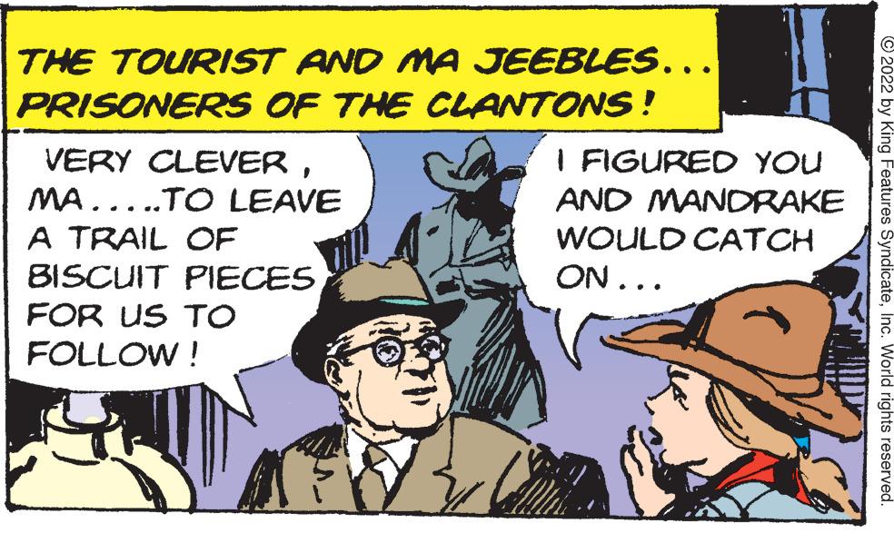 Comic book OCR: THE TOURIST AND MA JEEBLES... PRISONERS OF THE CLANTONS! VERY CLEERMA.....TO LEAVE I FIGURED YOU AND MANDRAKE A TRAIL OF WOULD CATCH BISCUIT PIECES ON... FOR US TO FOLLOW ! © 2022 by King Features SyndicateInc. World rights reserved. THE TOURIST AND MA JEEBLES... PRISONERS OF THE CLANTONS! VERY CLEERMA.....TO LEAVE I FIGURED YOU AND MANDRAKE A TRAIL OF WOULD CATCH BISCUIT PIECES ON... FOR US TO FOLLOW ! © 2022 by King Features SyndicateInc. World rights reserved.