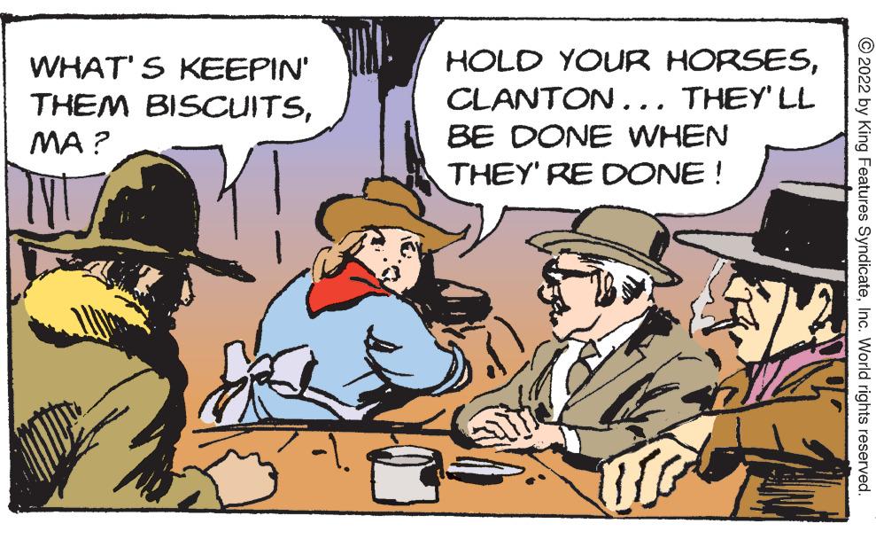 Event OCR: HOLD YOUR HORSESCLANTON... THEY' LL BE DONE WHEN WHAT' S KEEPIN' THEM BISCUITSMA ? THEY' RE DONE ! © 2022 by King Features SyndicateInc. World rights reserved. HOLD YOUR HORSESCLANTON... THEY' LL BE DONE WHEN WHAT' S KEEPIN' THEM BISCUITSMA ? THEY' RE DONE ! © 2022 by King Features SyndicateInc. World rights reserved.