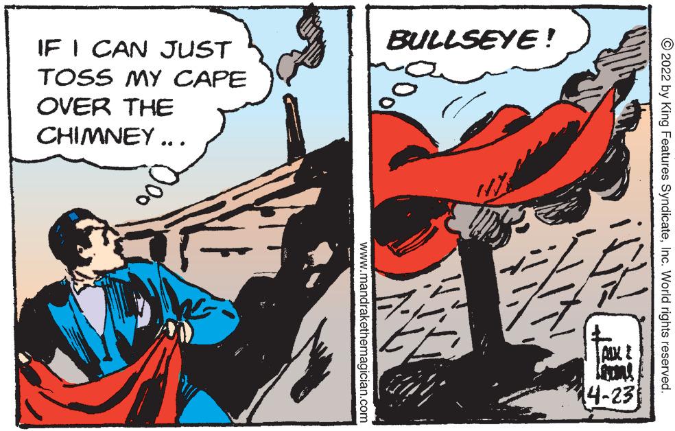Fiction OCR: IF I CAN JUST BULLSEYE! TOSS MY CAPE OVER THE CHIMNEY ... 14-23 © 2022 by King Features SyndicateInc. World rights reserved. www.mandrakethemagician.com IF I CAN JUST BULLSEYE! TOSS MY CAPE OVER THE CHIMNEY ... 14-23 © 2022 by King Features SyndicateInc. World rights reserved. www.mandrakethemagician.com