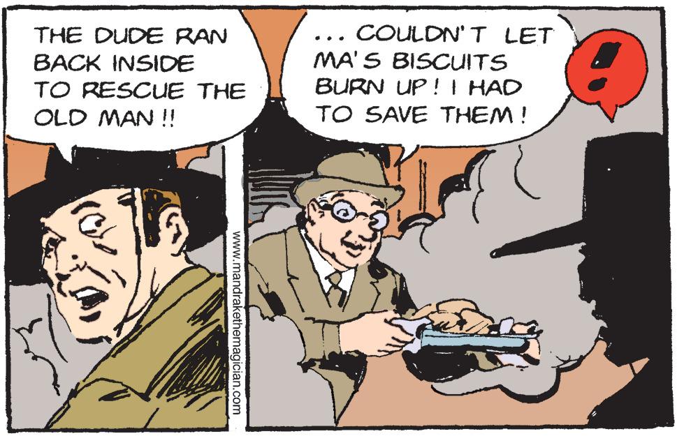 Comics OCR: THE DUDE RAN BACK INSIDE TO RESCUE THE OLD MAN !! COULDN'T LET MA'S BISCUITS BURN UP !I HAD .. TO SAVE THEM! www.mandrakethemagician.com THE DUDE RAN BACK INSIDE TO RESCUE THE OLD MAN !! COULDN'T LET MA'S BISCUITS BURN UP !I HAD .. TO SAVE THEM! www.mandrakethemagician.com