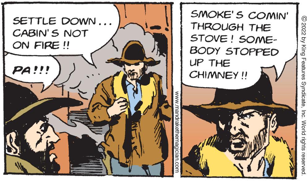 Comics OCR: SETTLE DOWN... CABIN'S NOT SMOKE' S COMIN' THROUGH THE STOVE ! SOME- ON FIRE !! BODY STOPPED UP THE PA!!! CHIMNEY ! © 2022 by King Features SyndicateInc. World rights reserved. www.mandrakethemagician.com SETTLE DOWN... CABIN'S NOT SMOKE' S COMIN' THROUGH THE STOVE ! SOME- ON FIRE !! BODY STOPPED UP THE PA!!! CHIMNEY ! © 2022 by King Features SyndicateInc. World rights reserved. www.mandrakethemagician.com