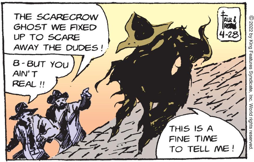 Pack animal OCR: THE SCARECROW GHOST WE FIXED UP TO SCARE 4-28 AWAY THE DUDES! 8- BUT YOu AIN' T REAL ! THIS IS A FINE TIME TO TELL ME! © 2022 by King Features SyndicateInc. World rights reserved. THE SCARECROW GHOST WE FIXED UP TO SCARE 4-28 AWAY THE DUDES! 8- BUT YOu AIN' T REAL ! THIS IS A FINE TIME TO TELL ME! © 2022 by King Features SyndicateInc. World rights reserved.