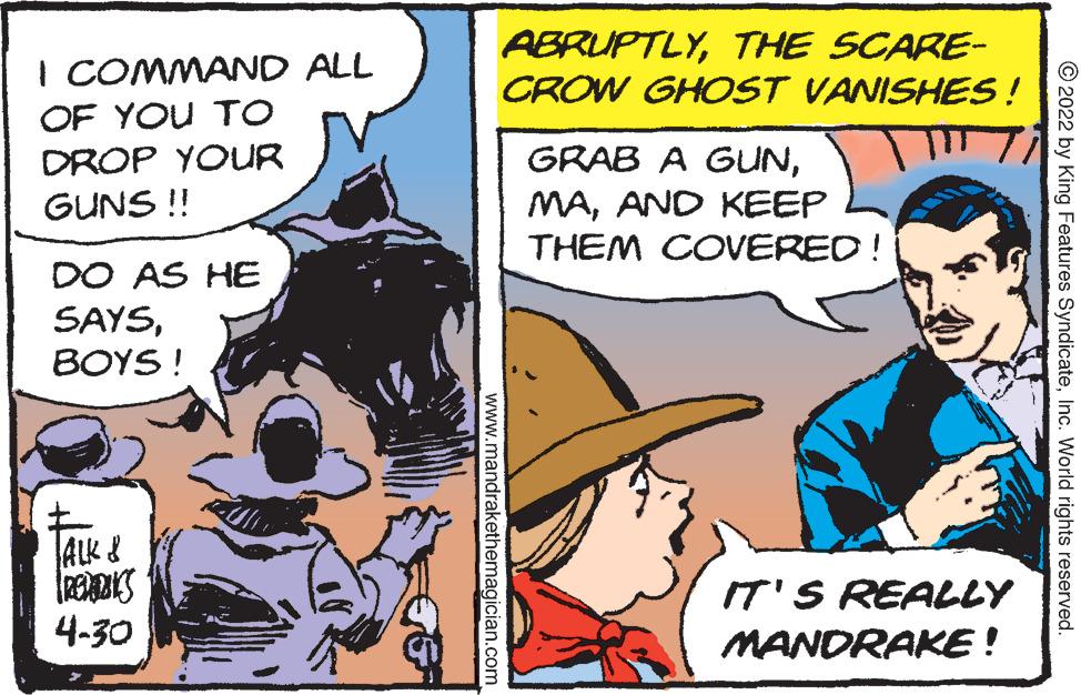 Comics OCR: ABRUPTLYTHE SCARE- CROW GHOST VANISHES! I COMMAND ALL OF YOU TO GRAB A GUNAND KEEP THEM COVERED! DROP YOUR GUNS !! DO AS HE SAYSBOYS ! ALK & IT'S REALLY 4-30 MANDRAKE! © 2022 by King Features SyndicateInc. World rights reserved. www.mandrakethemagician.com ABRUPTLYTHE SCARE- CROW GHOST VANISHES! I COMMAND ALL OF YOU TO GRAB A GUNAND KEEP THEM COVERED! DROP YOUR GUNS !! DO AS HE SAYSBOYS ! ALK & IT'S REALLY 4-30 MANDRAKE! © 2022 by King Features SyndicateInc. World rights reserved. www.mandrakethemagician.com