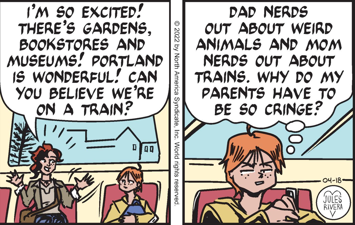 Art OCR: I'M SO EXCITED! THERE'S GARDENSBOOKSTORES AND MUSEUMS! PORTLAND IS WONDERFUL! CAN YOU BELIEVE WE'RE ON A TRAIN? DAD NERDS OUT ABOUT WEIRD ANIMALS AND MOM NERDS OUT ABOUT TRAINS. WHY DO MY PARENTS HAVE TO BE SO CRINGE? ??-18 JULES RIVERA © 2022 by North America SyndicateInc. World rights reserved I'M SO EXCITED! THERE'S GARDENSBOOKSTORES AND MUSEUMS! PORTLAND IS WONDERFUL! CAN YOU BELIEVE WE'RE ON A TRAIN? DAD NERDS OUT ABOUT WEIRD ANIMALS AND MOM NERDS OUT ABOUT TRAINS. WHY DO MY PARENTS HAVE TO BE SO CRINGE? ??-18 JULES RIVERA © 2022 by North America SyndicateInc. World rights reserved