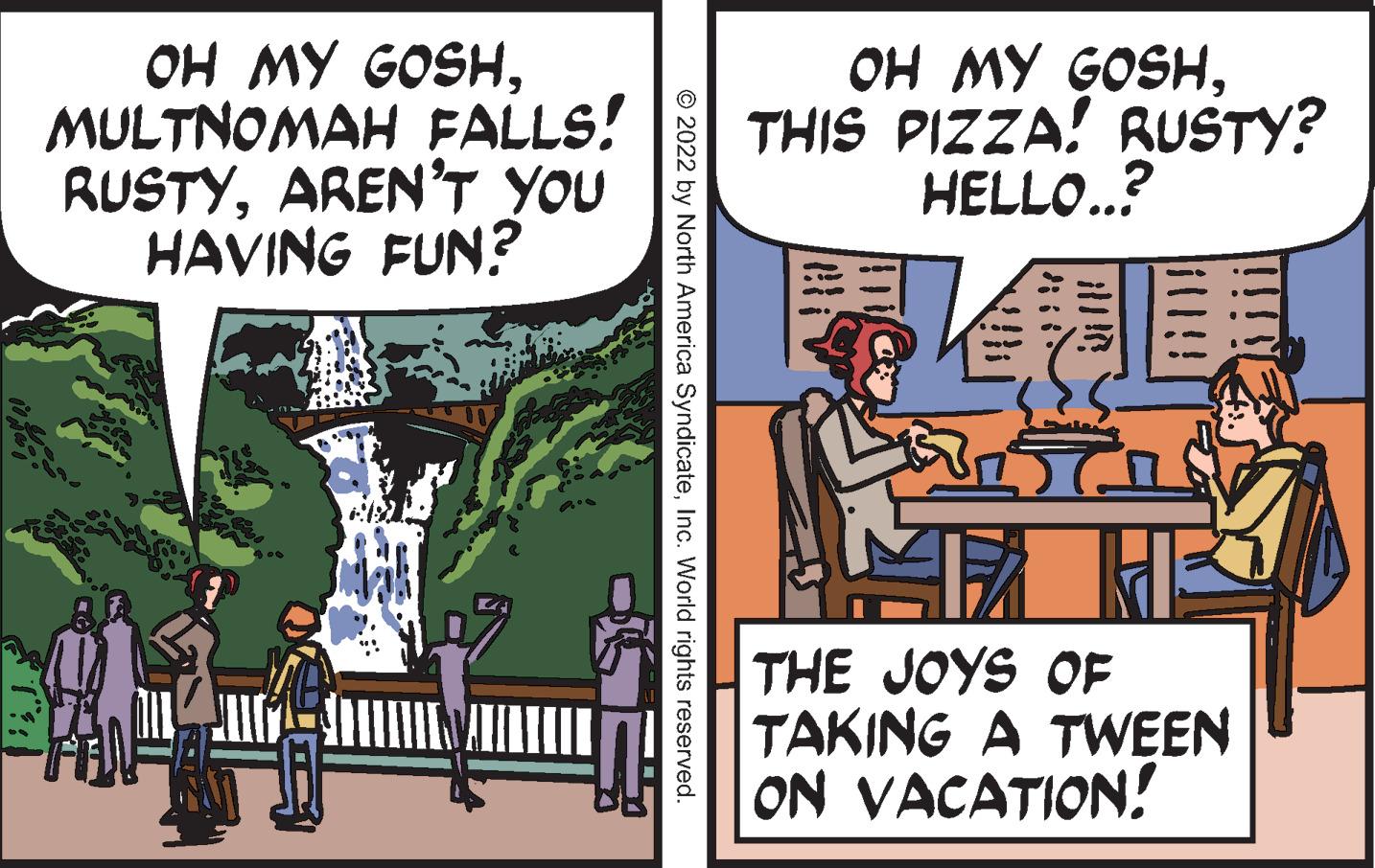 Comics OCR: OH MY GOSHMULTNOMAH FALLS! RUSTYARENT YOU HAVING FUN? OH MY GOSHTHIS PIZZA! RUSTY? HELLO..? THE JOYS OF TAKING A TWEEN ON VACATION! © 2022 by North America SyndicateInc. World rights reserved. OH MY GOSHMULTNOMAH FALLS! RUSTYARENT YOU HAVING FUN? OH MY GOSHTHIS PIZZA! RUSTY? HELLO..? THE JOYS OF TAKING A TWEEN ON VACATION! © 2022 by North America SyndicateInc. World rights reserved.