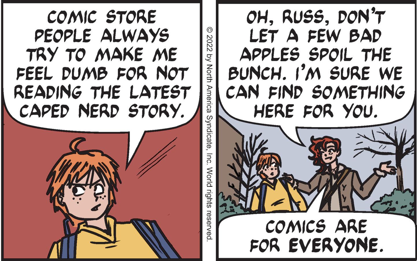 Font OCR: COMIC STORE PEOPLE ALWAYS TRY TO MAKE ME FEEL DUMB FOR NOT READING THE LATEST CAPED NERD STORY. OHDON'T LET A FEW BAD APPLES SPOIL THE BUNCH. I'M SURE WE CAN FIND SOMETHING HERE FOR YOU. COMICS ARE FOR EVERYONE. © 2022 by North America SyndicateInc. World rights reserved. COMIC STORE PEOPLE ALWAYS TRY TO MAKE ME FEEL DUMB FOR NOT READING THE LATEST CAPED NERD STORY. OHDON'T LET A FEW BAD APPLES SPOIL THE BUNCH. I'M SURE WE CAN FIND SOMETHING HERE FOR YOU. COMICS ARE FOR EVERYONE. © 2022 by North America SyndicateInc. World rights reserved.