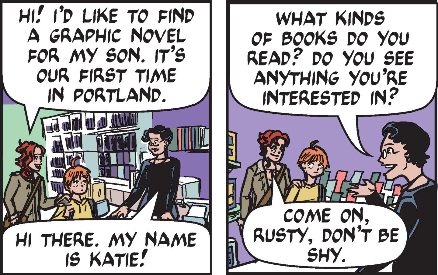 Publication OCR: HI! I'D LIKE TO FIND A GRAPHIC NOVEL FOR MY SON. IT'S OUR FIRST TIME IN PORTLAND. WHAT KINDS OF BOOKS D0 YOU READ? DO YOU SEE ANYTHING YOU'RE INTERESTED IN? HI THERE. MY NAME IS KATIE! COME ONDON'T BE SHY. HI! I'D LIKE TO FIND A GRAPHIC NOVEL FOR MY SON. IT'S OUR FIRST TIME IN PORTLAND. WHAT KINDS OF BOOKS D0 YOU READ? DO YOU SEE ANYTHING YOU'RE INTERESTED IN? HI THERE. MY NAME IS KATIE! COME ONDON'T BE SHY.