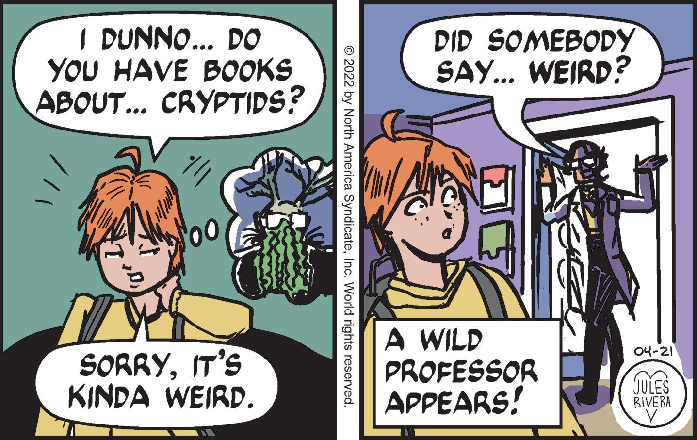 Conversation OCR: I DUNNO... DO YOU HAVE BOOKS ABOUT... CRYPTIDS? DID SOMEBODY SAY... WEIRD? 00 A WILD PROFESSOR APPEARS! 04-21 SORRYIT'S KINDA WEIRD. JULES RIVERA © 2022 by North America SyndicateInc. World rights reserved. I DUNNO... DO YOU HAVE BOOKS ABOUT... CRYPTIDS? DID SOMEBODY SAY... WEIRD? 00 A WILD PROFESSOR APPEARS! 04-21 SORRYIT'S KINDA WEIRD. JULES RIVERA © 2022 by North America SyndicateInc. World rights reserved.