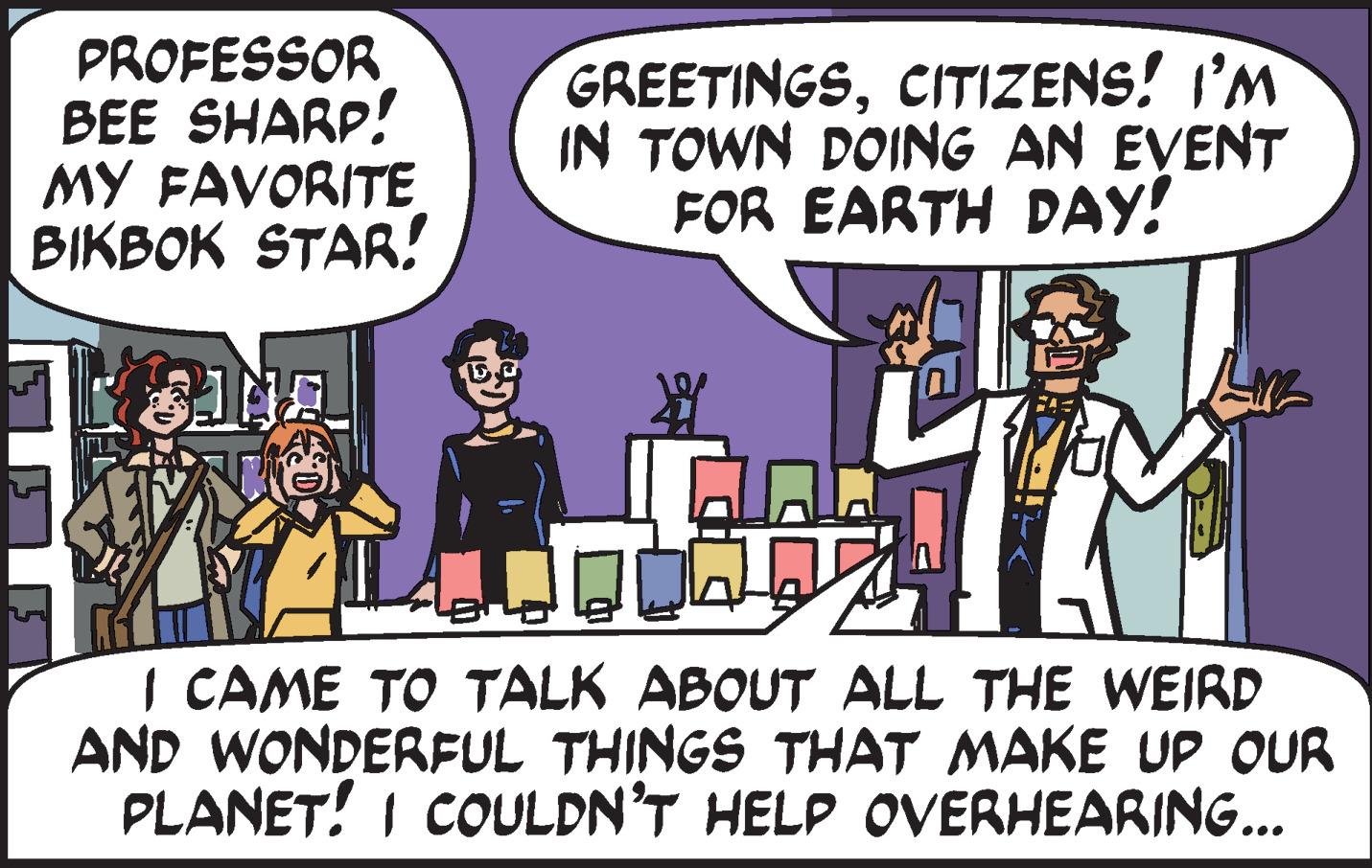 Publication OCR: PROFESSOR BEE SHARP! MY FAVORITE BIKBOK STAR! GREETINGSCITIZENS! I'M IN TOWN DOING AN EVENT FOR EARTH DAY! I CAME TO TALK ABOUT ALL THE WEIRD AND WONDERFUL THINGS THAT MAKE UP OUR PLANET! I COULDN'T HELP OVERHEARING... PROFESSOR BEE SHARP! MY FAVORITE BIKBOK STAR! GREETINGSCITIZENS! I'M IN TOWN DOING AN EVENT FOR EARTH DAY! I CAME TO TALK ABOUT ALL THE WEIRD AND WONDERFUL THINGS THAT MAKE UP OUR PLANET! I COULDN'T HELP OVERHEARING...