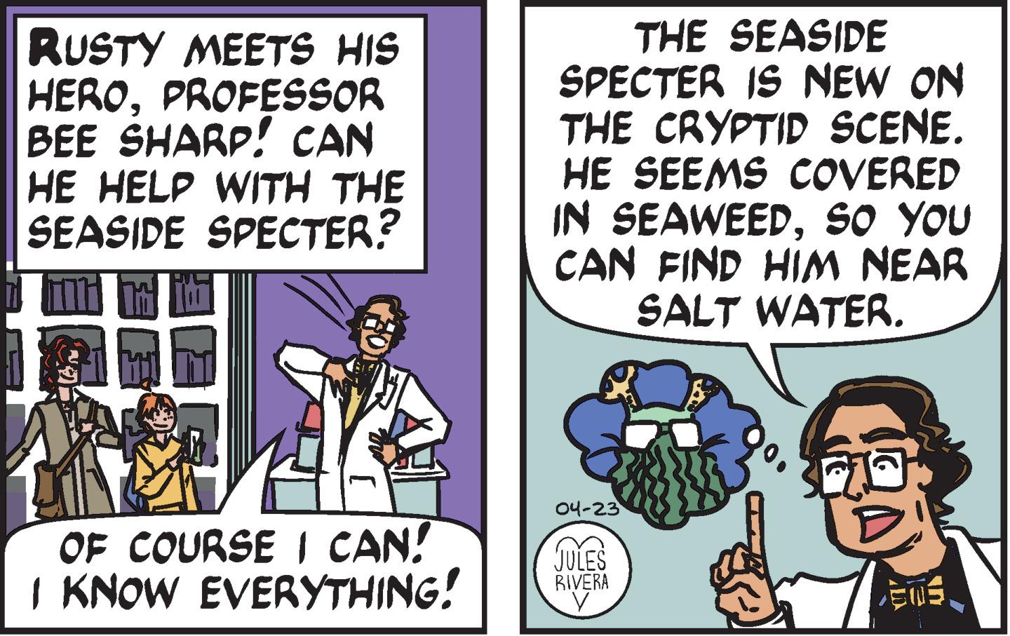 Humour OCR: RUSTY MEETS HIS HEROPROFESSOR BEE SHARP! CAN HE HELP WITH THE SEASIDE SPECTER? THE SEASIDE SPECTER IS NEW ON THE CRYPTID SCENE. HE SEEMS COVERED IN SEAWEEDso YOU CAN FIND HIM NEAR SALT WATER. 04-23 OF COURSE I CAN! I KNOW EVERYTHING! JULES RIVERA ?5? RUSTY MEETS HIS HEROPROFESSOR BEE SHARP! CAN HE HELP WITH THE SEASIDE SPECTER? THE SEASIDE SPECTER IS NEW ON THE CRYPTID SCENE. HE SEEMS COVERED IN SEAWEEDso YOU CAN FIND HIM NEAR SALT WATER. 04-23 OF COURSE I CAN! I KNOW EVERYTHING! JULES RIVERA ? 5 ?