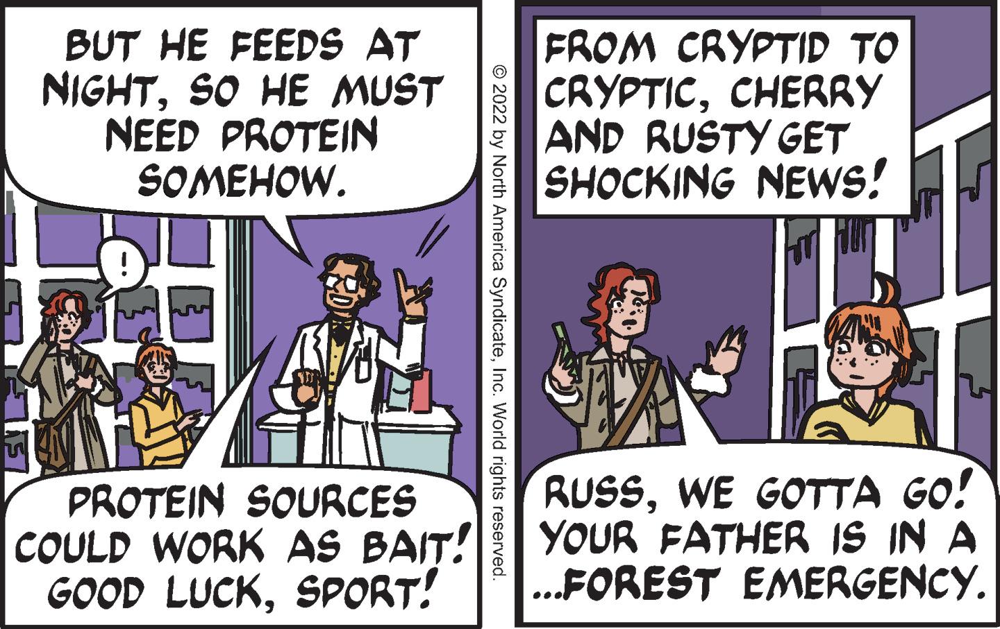 Fiction OCR: BUT HE FEEDS AT NIGHTSO HE MUST NEED PROTEIN SOMEHOW. FROM CRYPTID TO CRYPTICCHERRY AND RUSTY GET SHOCKING NEWS! PROTEIN SOURCES COULD WORK AS BAIT! GOOD LUCKSPORT! RUSSWE GOTTA GO! YOUR FATHER IS IN A .FOREST EMERGENCY. © 2022 by North America SyndicateInc. World rights reserved. BUT HE FEEDS AT NIGHTSO HE MUST NEED PROTEIN SOMEHOW. FROM CRYPTID TO CRYPTICCHERRY AND RUSTY GET SHOCKING NEWS! PROTEIN SOURCES COULD WORK AS BAIT! GOOD LUCKSPORT! RUSSWE GOTTA GO! YOUR FATHER IS IN A .FOREST EMERGENCY. © 2022 by North America SyndicateInc. World rights reserved.