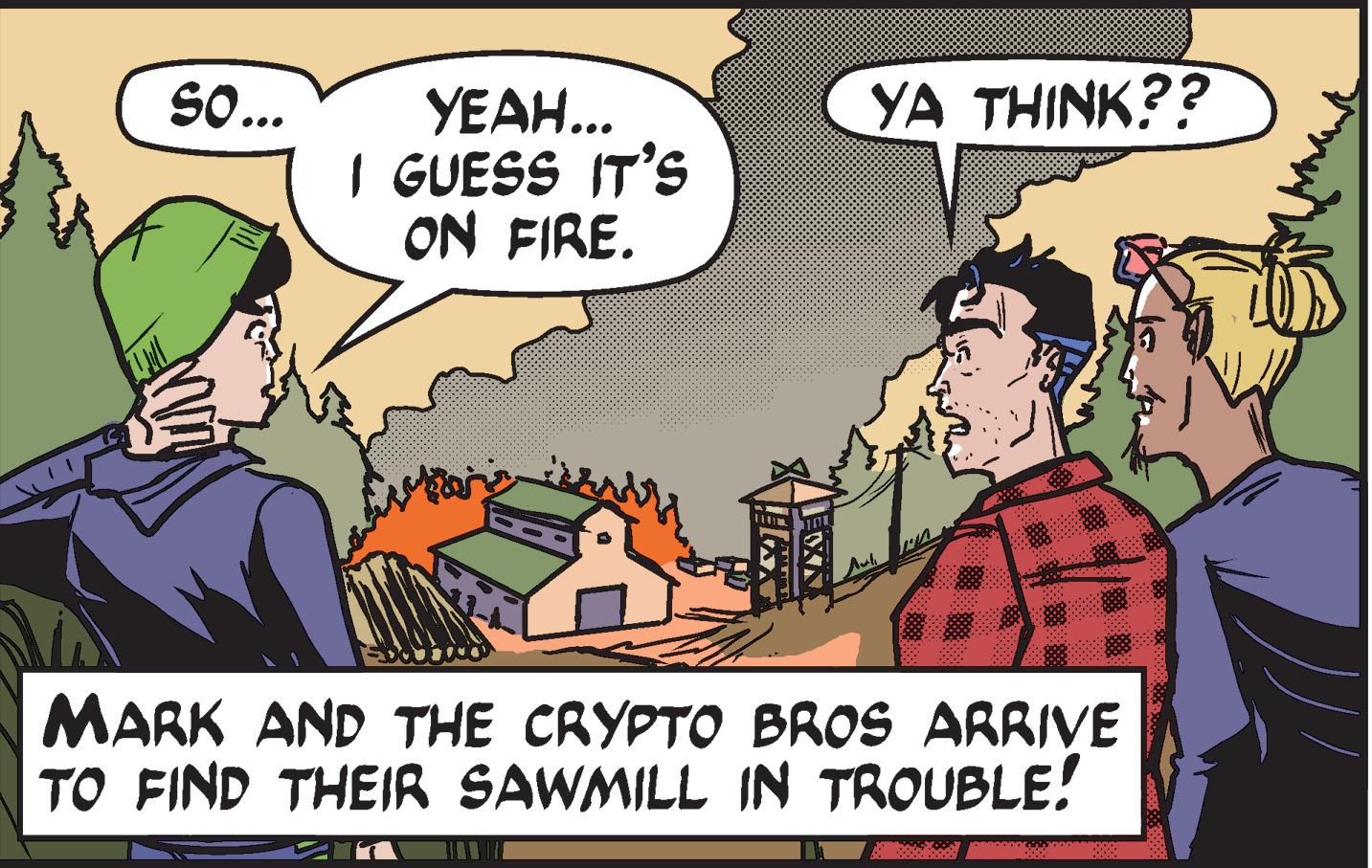 Font OCR: SO... YA THINK?? YEAH... I GUESS IT'S ON FIRE. MARK AND THE CRYPTO BROS ARRIVE TO FIND THEIR SAWMILL IN TROUBLE! SO... YA THINK?? YEAH... I GUESS IT'S ON FIRE. MARK AND THE CRYPTO BROS ARRIVE TO FIND THEIR SAWMILL IN TROUBLE!