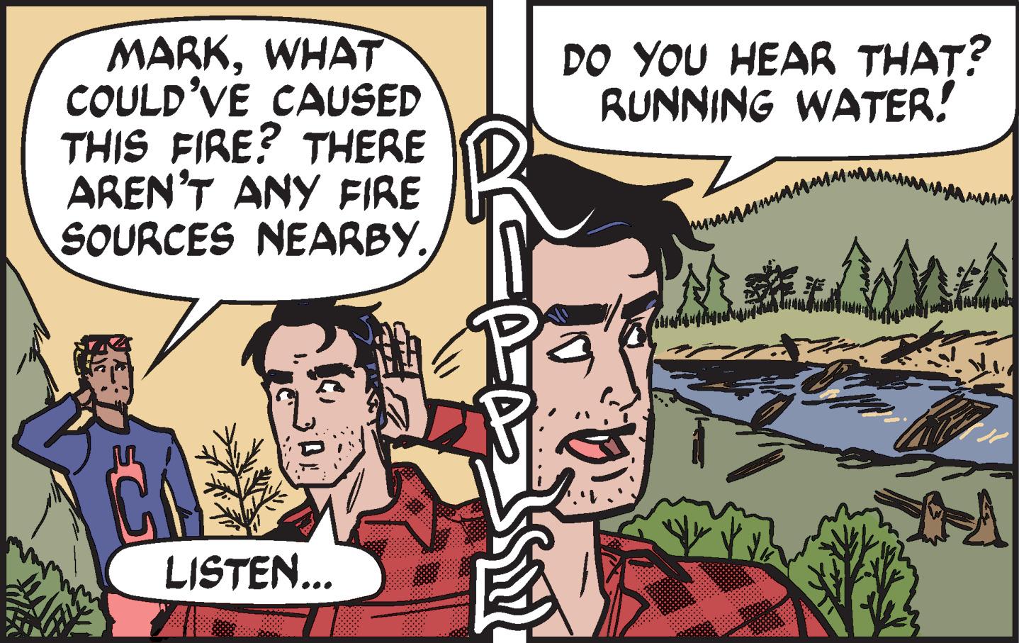 Publication OCR: MARKWHAT COULD'VE CAUSED THIS FIRE? THERE AREN'T ANY FIRE SOURCES NEARBY. DO YOU HEAR THAT? RUNNING WATER! LISTEN... MARKWHAT COULD'VE CAUSED THIS FIRE? THERE AREN'T ANY FIRE SOURCES NEARBY. DO YOU HEAR THAT? RUNNING WATER! LISTEN...