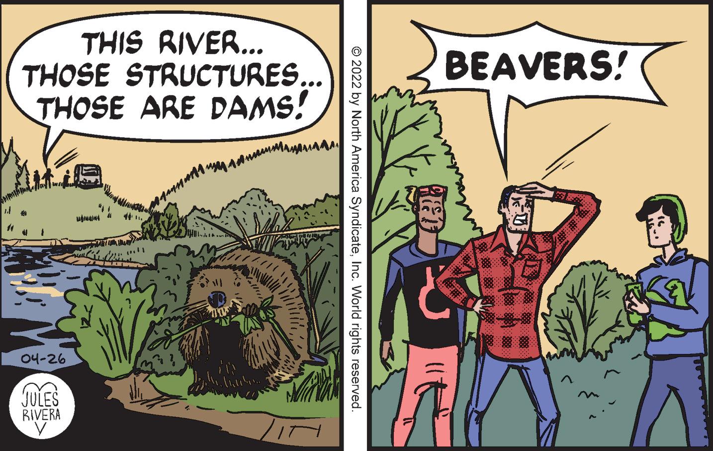 Art OCR: THIS RIVER... THOSE STRUCTURES... THOSE ARE DAMS! BEAVERS! ( 04-26 JULES RIVERA © 2022 by North America SyndicateInc. World rights reserved. THIS RIVER... THOSE STRUCTURES... THOSE ARE DAMS! BEAVERS! ( 04-26 JULES RIVERA © 2022 by North America SyndicateInc. World rights reserved.