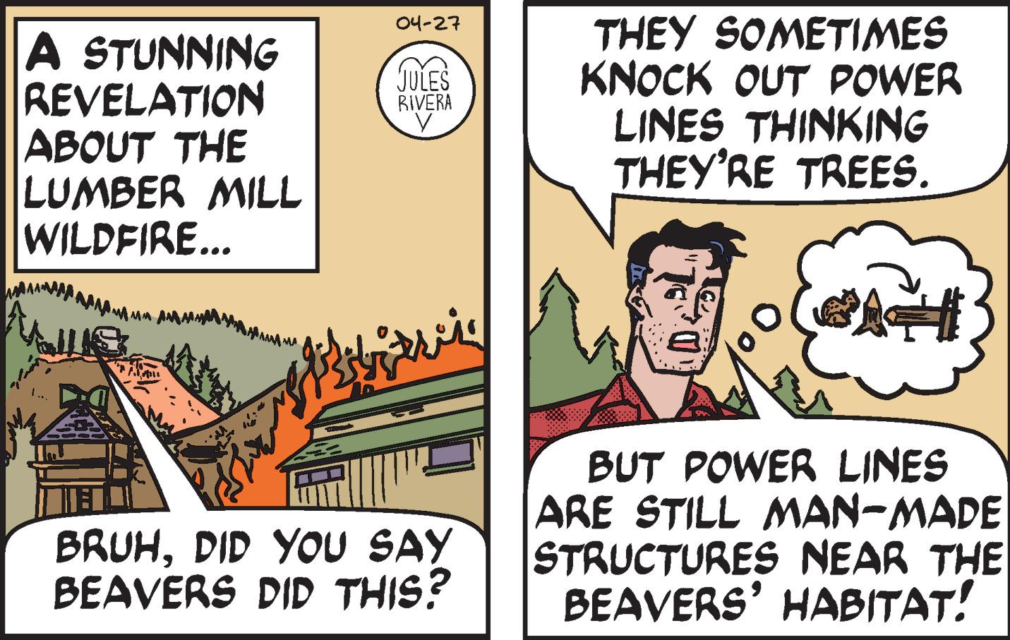 Illustration OCR: 04-27 A STUNNING REVELATION ABOUT THE LUMBER MILL WILDFIRE... THEY SOMETIMES KNOCK OUT POWER LINES THINKING THEY'RE TREES. JULES RIVERA BRUHDID YOU SAY BEAVERS DID THIS? BUT POWER LINES ARE STILL MAN-MADE STRUCTURES NEAR THE BEAVERS' HABITAT! 04-27 A STUNNING REVELATION ABOUT THE LUMBER MILL WILDFIRE... THEY SOMETIMES KNOCK OUT POWER LINES THINKING THEY'RE TREES. JULES RIVERA BRUHDID YOU SAY BEAVERS DID THIS? BUT POWER LINES ARE STILL MAN-MADE STRUCTURES NEAR THE BEAVERS' HABITAT!