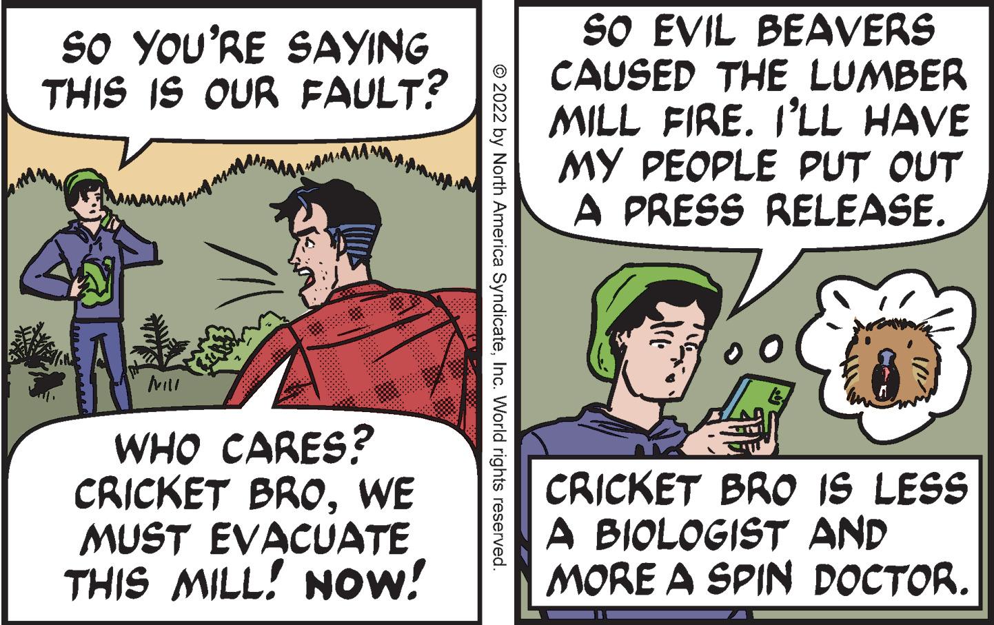 Art OCR: SO EVIL BEAVERS CAUSED THE LUMBER MILL FIRE. I'LL HAVE MY PEOPLE PUT OUT A PRESS RELEASE. SO YOU'RE SAYING THIS IS OUR FAULT? WHO CARES? CRICKET BROWE MUST EVACUATE THIS MILL! NOW! CRICKET BRO IS LESS A BIOLOGIST AND MORE A SPIN DOCTOR. © 2022 by North America SyndicateInc. World rights reserved. SO EVIL BEAVERS CAUSED THE LUMBER MILL FIRE. I'LL HAVE MY PEOPLE PUT OUT A PRESS RELEASE. SO YOU'RE SAYING THIS IS OUR FAULT? WHO CARES? CRICKET BROWE MUST EVACUATE THIS MILL! NOW! CRICKET BRO IS LESS A BIOLOGIST AND MORE A SPIN DOCTOR. © 2022 by North America SyndicateInc. World rights reserved.