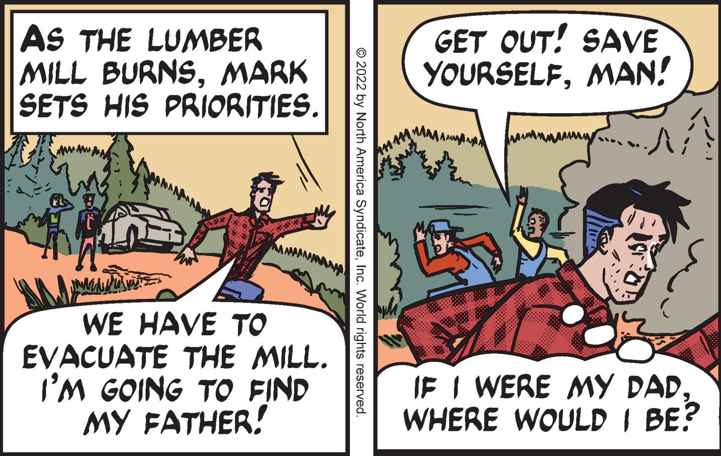 Parallel OCR: AS THE LUMBER MILL BURNSMARK SETS HIS PRIORITIES. GET OUT! SAVE YOURSELFMAN! MAMAMANAA WE HAVE TO EVACUATE THE MILL. I'M GOING TO FIND MY FATHER! IF I WERE MY DAD. WHERE WOULD I BE? © 2022 by North America SyndicateInc. World rights reserved. AS THE LUMBER MILL BURNSMARK SETS HIS PRIORITIES. GET OUT! SAVE YOURSELFMAN! MAMAMANAA WE HAVE TO EVACUATE THE MILL. I'M GOING TO FIND MY FATHER! IF I WERE MY DAD. WHERE WOULD I BE? © 2022 by North America SyndicateInc. World rights reserved.