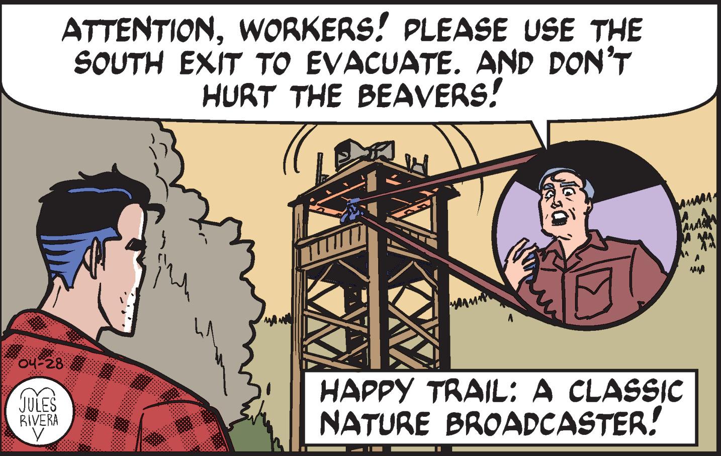 Font OCR: ATTENTIONWORKERS! PLEASE USE THE SOUTH EXIT TO EVACUATE. AND DON'T HURT THE BEAVERS! 04-28 HAPPY TRAIL: A CLASSIC NATURE BROADCASTER! JULES RIVERA ATTENTIONWORKERS! PLEASE USE THE SOUTH EXIT TO EVACUATE. AND DON'T HURT THE BEAVERS! 04-28 HAPPY TRAIL: A CLASSIC NATURE BROADCASTER! JULES RIVERA