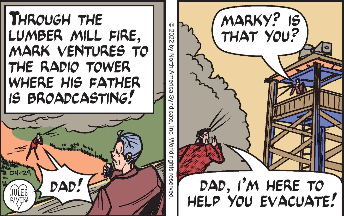 Art OCR: THROUGH THE LUMBER MILL FIREMARK VENTURES TO THE RADIO TOWER WHERE HIS FATHER IS BROADCASTING! MARKY? IS THAT YOU? A 04-29 DADI'M HERE TO HELP YOU EVACUATE! DAD! JULES RIVERA © 2022 by North America SyndicateInc. World rights reserved. THROUGH THE LUMBER MILL FIREMARK VENTURES TO THE RADIO TOWER WHERE HIS FATHER IS BROADCASTING! MARKY? IS THAT YOU? A 04-29 DADI'M HERE TO HELP YOU EVACUATE! DAD! JULES RIVERA © 2022 by North America SyndicateInc. World rights reserved.