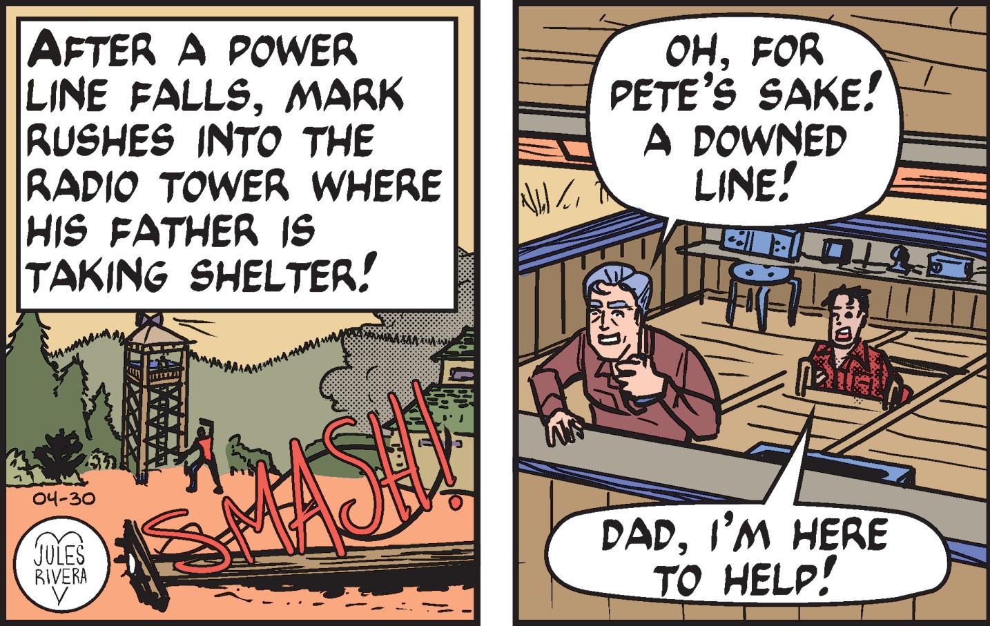 Comics OCR: AFTER A POWER LINE FALLSMARK RUSHES INTO THE RADIO TOWER WHERE HIS FATHER IS TAKING SHELTER! ??FOR PETE'S SAKE! A DOWNED LINE! 04-30 DADI'M HERE TO HELP! JULES BIVERA AFTER A POWER LINE FALLSMARK RUSHES INTO THE RADIO TOWER WHERE HIS FATHER IS TAKING SHELTER! ??FOR PETE'S SAKE! A DOWNED LINE! 04-30 DADI'M HERE TO HELP! JULES BIVERA