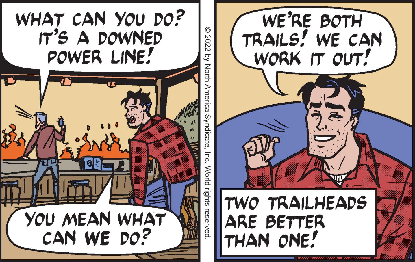 Humour OCR: WHAT CAN YOU DO? IT'S A DOWNED POWER LINE! WE'RE BOTH TRAILS! WE CAN WORK IT OUT! YOU MEAN WHAT CAN WE DO? TWO TRAILHEADS ARE BETTER THAN ONE! © 2022 by North America SyndicateInc. World rights reserved. WHAT CAN YOU DO? IT'S A DOWNED POWER LINE! WE'RE BOTH TRAILS! WE CAN WORK IT OUT! YOU MEAN WHAT CAN WE DO? TWO TRAILHEADS ARE BETTER THAN ONE! © 2022 by North America SyndicateInc. World rights reserved.