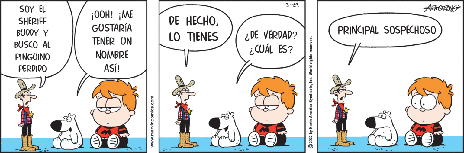 Happy OCR: 3-29 SOY EL AMSTEING ¡OOH! ¡ME GUSTARÍA TENER UN NOMBRE ASÍ! SHERIFF DE HECHOBUDDY Y PRINCIPAL SOSPECHOSO ¿DE VERDAD? ¿CUÁL ES? LO TIENES BUSCO AL PINGÜINO PERDIDO www.marvincomics.com © 2022 by North America SyndicateInc. World rights reserved. 3-29 SOY EL AMSTEING ¡OOH! ¡ME GUSTARÍA TENER UN NOMBRE ASÍ! SHERIFF DE HECHOBUDDY Y PRINCIPAL SOSPECHOSO ¿DE VERDAD? ¿CUÁL ES? LO TIENES BUSCO AL PINGÜINO PERDIDO www.marvincomics.com © 2022 by North America SyndicateInc. World rights reserved.