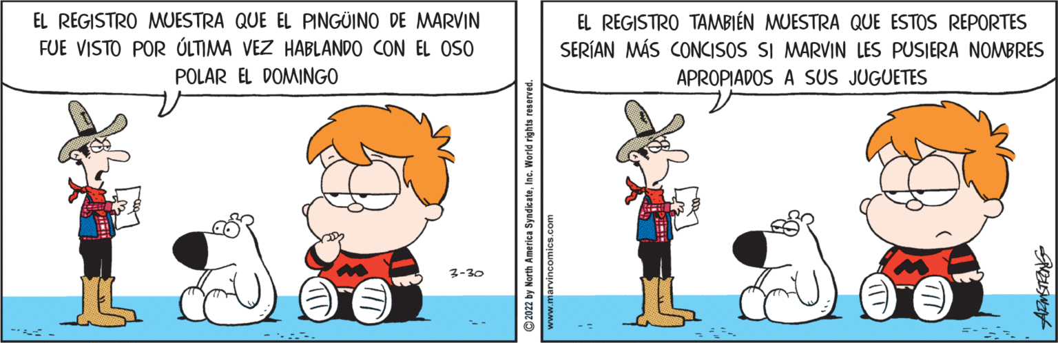 Illustration OCR: EL REGISTRO MUESTRA QUE EL PINGÜINO DE MWARVIN EL REGISTRO TAMBIÉN MUESTRA QUE ESTOS REPORTES SERÍAN MÁS CONCISOS SI MARVIN LES PUSIERA NOMBRES APROPIADOS A SUS JUGUETES FUE VISTO POR ÚLTIMA VEZ HABLANDO CON EL OSO POLAR EL DOMINGO 3-30 © 2022 by North America SyndicateInc. World rights reserved www.marvincomics.com EL REGISTRO MUESTRA QUE EL PINGÜINO DE MWARVIN EL REGISTRO TAMBIÉN MUESTRA QUE ESTOS REPORTES SERÍAN MÁS CONCISOS SI MARVIN LES PUSIERA NOMBRES APROPIADOS A SUS JUGUETES FUE VISTO POR ÚLTIMA VEZ HABLANDO CON EL OSO POLAR EL DOMINGO 3-30 © 2022 by North America SyndicateInc. World rights reserved www.marvincomics.com
