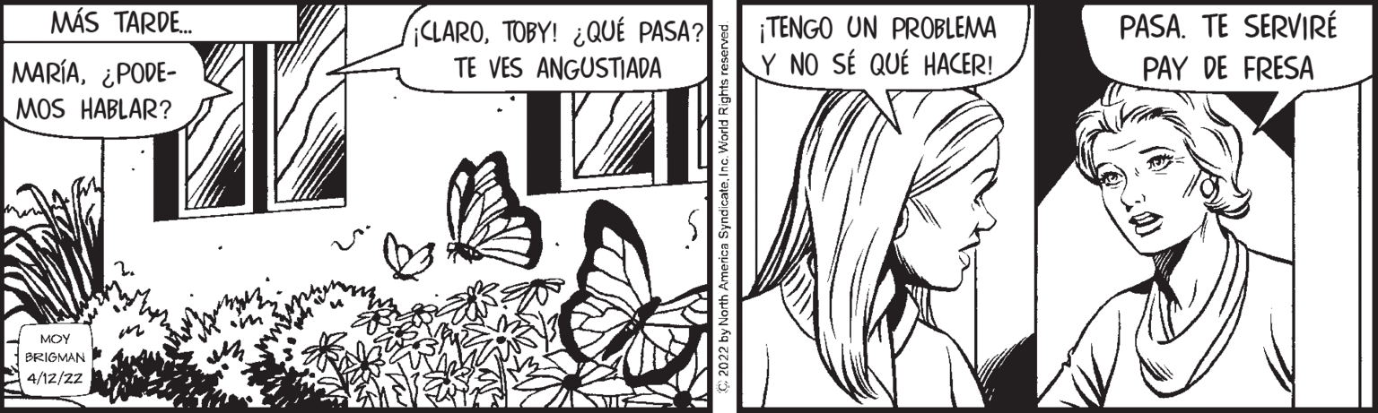 Black OCR: MÁS TARD. ¡TENGO UN PROBLEMA Y NO SÉ QUÉ HACER! PASA. TE SERVIRÉ ¡CLAROTOBY! ¿QUÉ PASA? TE VES ANGUSTIADA PAY DE FRESA MARÍA¿PODE- MOS HABLAR? MOY BRIGMAN 4/12/22 MÁS TARD. ¡TENGO UN PROBLEMA Y NO SÉ QUÉ HACER! PASA. TE SERVIRÉ ¡CLAROTOBY! ¿QUÉ PASA? TE VES ANGUSTIADA PAY DE FRESA MARÍA¿PODE- MOS HABLAR? MOY BRIGMAN 4/12/22