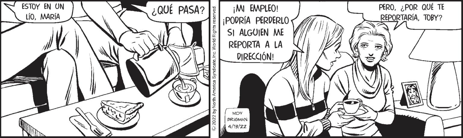 Comic book OCR: PERO¿POR QUÉ TE REPORTARÍATOBY? ESTOY EN UN ¡M EMPLEO! ¡PODRÍA PERDERLO SI ALGUIEN ME ¿QUÉ PASA? LÍOMARÍA REPORTA A LA DIRECCIÓN! MOY BRIGMAN 4/13/22 PERO¿POR QUÉ TE REPORTARÍATOBY? ESTOY EN UN ¡M EMPLEO! ¡PODRÍA PERDERLO SI ALGUIEN ME ¿QUÉ PASA? LÍOMARÍA REPORTA A LA DIRECCIÓN! MOY BRIGMAN 4/13/22