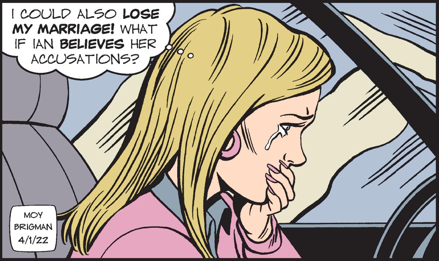 Human OCR: ! COULD ALSO LOSE MY MARRIAGE! WHAT IF IAN BELIEVES HER ACCUSATIONS? MOY BRIGMAN 4/1/22 ! COULD ALSO LOSE MY MARRIAGE! WHAT IF IAN BELIEVES HER ACCUSATIONS? MOY BRIGMAN 4/1/22