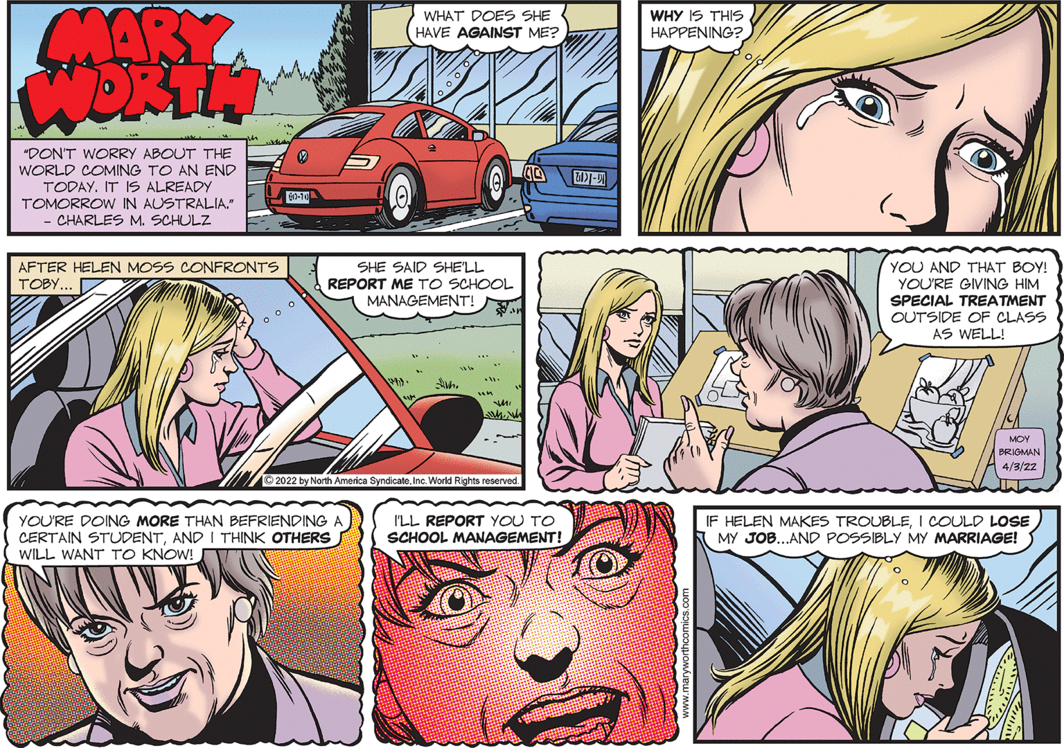 Art OCR: WHAT DOES SHE HAVE AGAINST ME? WHY IS THIS HAPPENING? "DON'T WORRY ABOUT THE WORLD COMING TO AN END TODAY. IT 1S ALREADY TOMORROW IN AUSTRALIA." CHARLES M. SCHULZ 610-10 YOU AND THAT BOY! AFTER HELEN MOSS CONFRONTS TOBY... SHE SAID SHELL REPORT ME TO SCHOOL MANAGEMENT! YOU'RE GIVING HIM SPECIAL TREATMENT OUTSIDE OF CLASS AS WELL! MOY BRIGMAN 4/3/22 2022 by North America SyndicateInc. World Rights reserved. YOU'RE DOING MORE THAN BEFRIENDING A IF HELEN MAKES TROUBLEI COULD LOSE I'LL REPORT YOU TO SCHOOL MANAGEMENT! CERTAIN STUDENTAND I THINK OTHERS WILL WANT TO KNOW! MY JOB..AND POSSIBLY MY MARRIAGE! WHAT DOES SHE HAVE AGAINST ME? WHY IS THIS HAPPENING? "DON'T WORRY ABOUT THE WORLD COMING TO AN END TODAY. IT 1S ALREADY TOMORROW IN AUSTRALIA." CHARLES M. SCHULZ 610-10 YOU AND THAT BOY! AFTER HELEN MOSS CONFRONTS TOBY... SHE SAID SHELL REPORT ME TO SCHOOL MANAGEMENT! YOU'RE GIVING HIM SPECIAL TREATMENT OUTSIDE OF CLASS AS WELL! MOY BRIGMAN 4/3/22 2022 by North America SyndicateInc. World Rights reserved. YOU'RE DOING MORE THAN BEFRIENDING A IF HELEN MAKES TROUBLEI COULD LOSE I'LL REPORT YOU TO SCHOOL MANAGEMENT! CERTAIN STUDENTAND I THINK OTHERS WILL WANT TO KNOW! MY JOB..AND POSSIBLY MY MARRIAGE!