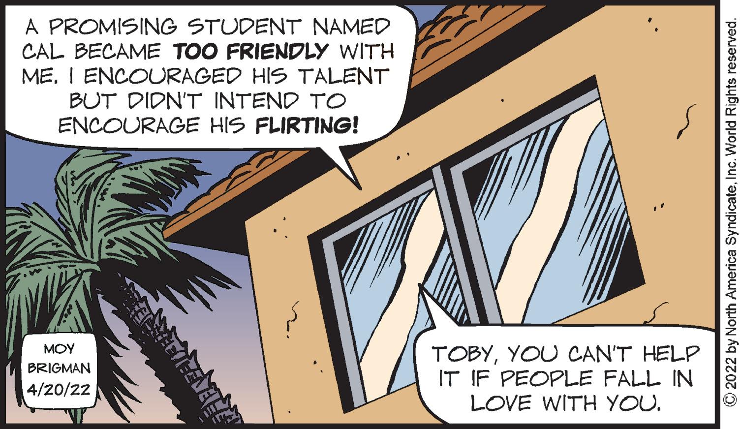 Slope OCR: A PROMISING STUDENT NAMED CAL BECAME TOO FRIENDLY WITH ME. I ENCOURAGED HIS TALENT BUT DIDN'T INTEND TO ENCOURAGE HIS FLIRTING! MOY TOBYYOU CAN'T HELP IT IF PEOPLE FALL IN LOVE WITH YOU. BRIGMAN 4/20/22 O2022 by North America SyndicateInc. World Rights reserved. A PROMISING STUDENT NAMED CAL BECAME TOO FRIENDLY WITH ME. I ENCOURAGED HIS TALENT BUT DIDN'T INTEND TO ENCOURAGE HIS FLIRTING! MOY TOBYYOU CAN'T HELP IT IF PEOPLE FALL IN LOVE WITH YOU. BRIGMAN 4/20/22 O2022 by North America SyndicateInc. World Rights reserved.
