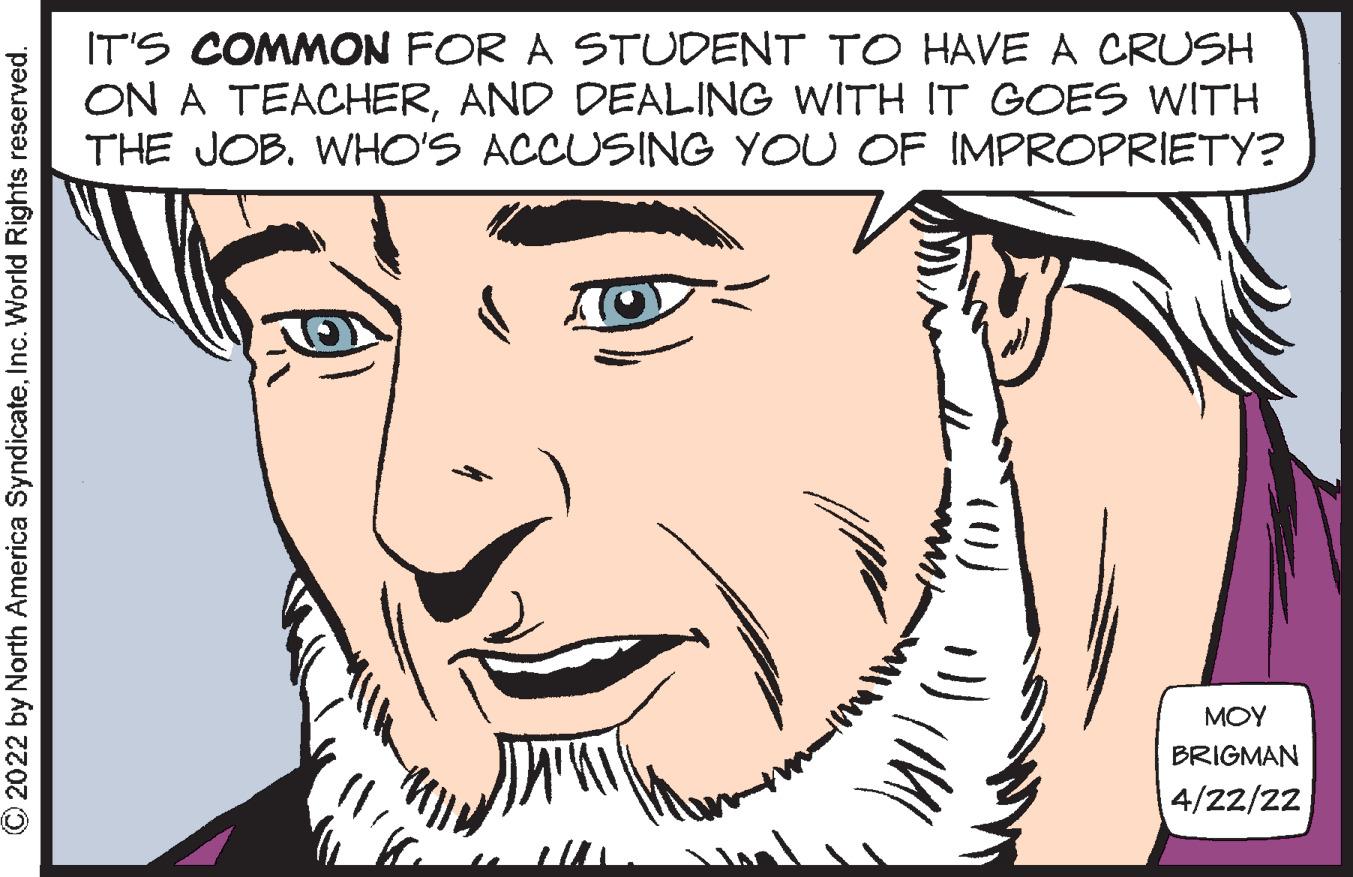 Eye OCR: IT'S COMMON FOR A STUDENT TO HAVE A CRUSH ON A TEACHERAND DEALING WITH IT GOES WITH THE JOB. WHO'S ACCUSING YOU OF IMPROPRIETY? MOY BRIGMAN 4/22/22 © 2022 by North America SyndicateInc. World Rights reserved. IT'S COMMON FOR A STUDENT TO HAVE A CRUSH ON A TEACHERAND DEALING WITH IT GOES WITH THE JOB. WHO'S ACCUSING YOU OF IMPROPRIETY? MOY BRIGMAN 4/22/22 © 2022 by North America SyndicateInc. World Rights reserved.