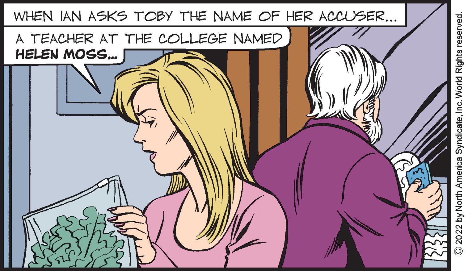 Organism OCR: WHEN IAN ASKS TOBY THE NAME OF HER ACCUSER... A TEACHER AT THE COLLEGE NAMED HELEN MOSS.. O2022 by North America SyndicateInc. World Rights reserved. WHEN IAN ASKS TOBY THE NAME OF HER ACCUSER... A TEACHER AT THE COLLEGE NAMED HELEN MOSS.. O2022 by North America SyndicateInc. World Rights reserved.